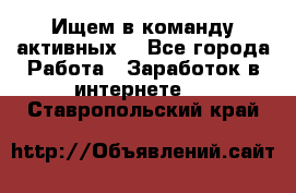 Ищем в команду активных. - Все города Работа » Заработок в интернете   . Ставропольский край